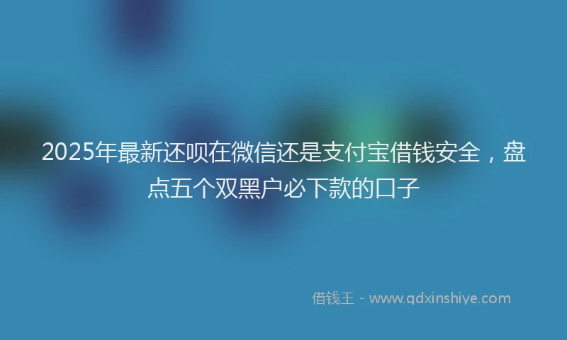 2025年最新还呗在微信还是支付宝借钱安全，盘点五个双黑户必下款的口子