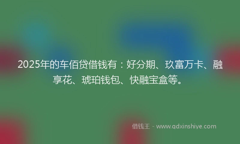 2025年的车佰贷借钱有：好分期、玖富万卡、融享花、琥珀钱包、快融宝盒等。