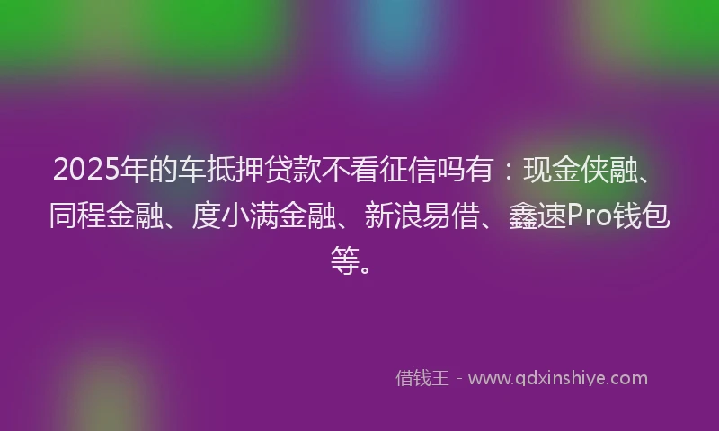 2025年的车抵押贷款不看征信吗有：现金侠融、同程金融、度小满金融、新浪易借、鑫速Pro钱包等。