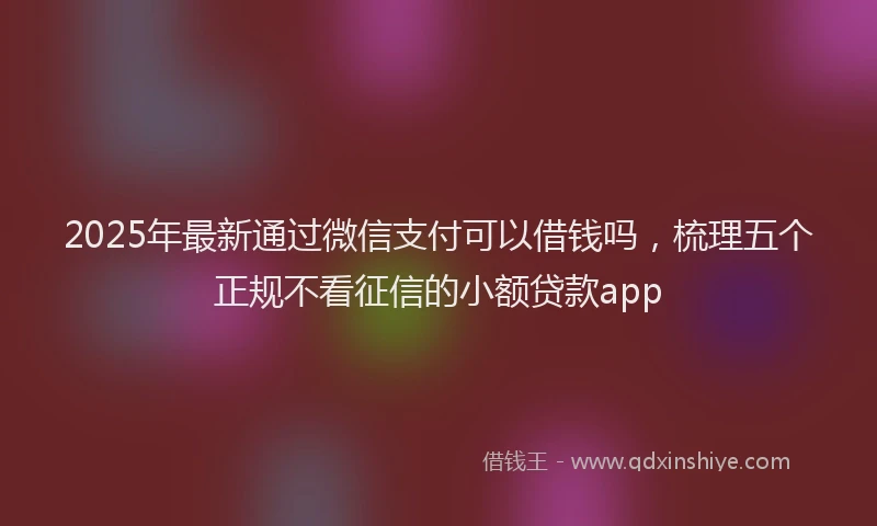 2025年最新通过微信支付可以借钱吗，梳理五个正规不看征信的小额贷款app