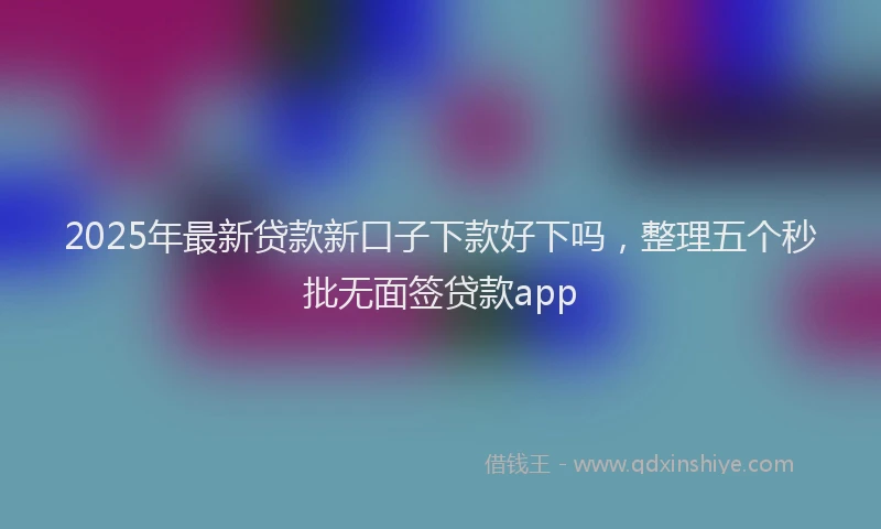 2025年最新贷款新口子下款好下吗，整理五个秒批无面签贷款app