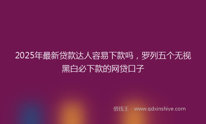 2025年最新贷款达人容易下款吗，罗列五个无视黑白必下款的网贷口子