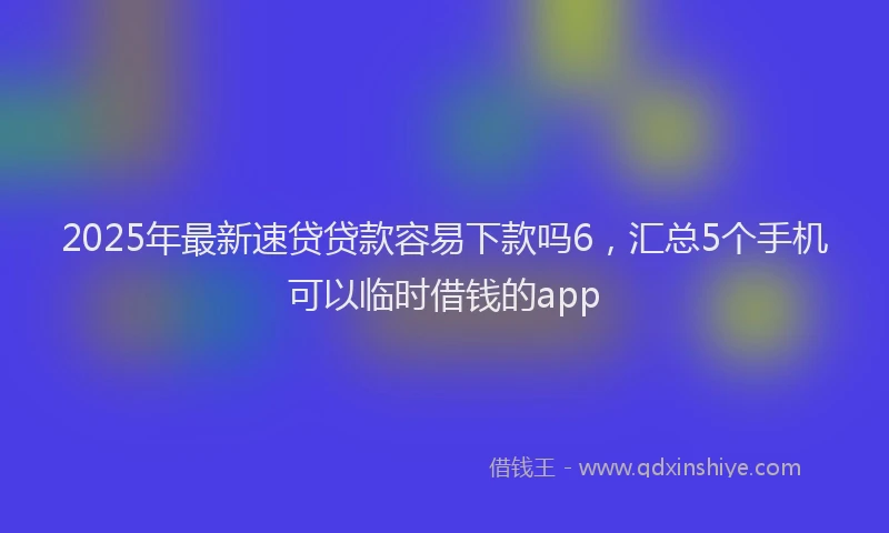 2025年最新速贷贷款容易下款吗6，汇总5个手机可以临时借钱的app