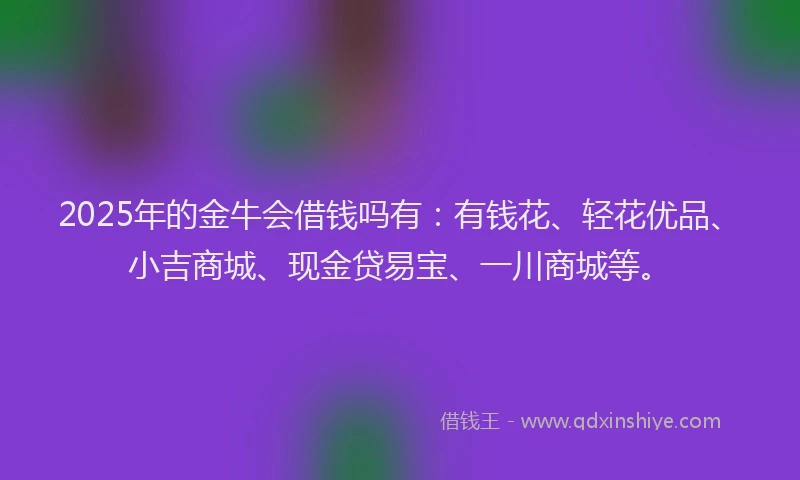 2025年的金牛会借钱吗有：有钱花、轻花优品、小吉商城、现金贷易宝、一川商城等。