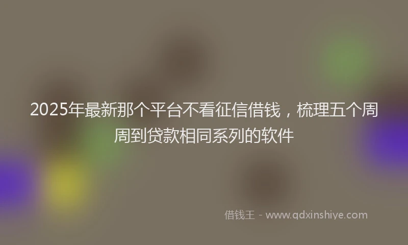2025年最新那个平台不看征信借钱，梳理五个周周到贷款相同系列的软件