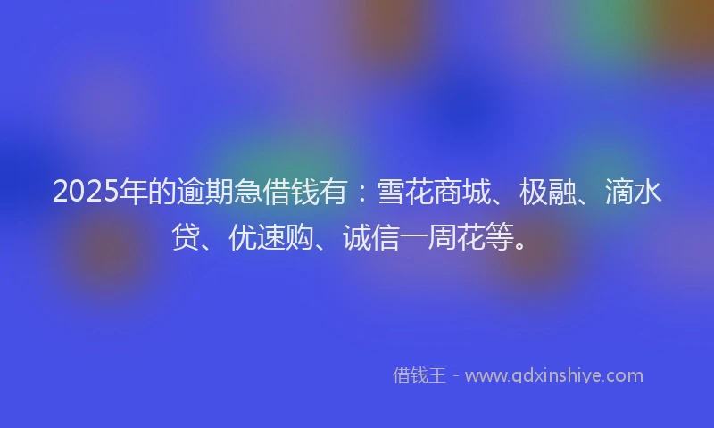 2025年的逾期急借钱有：雪花商城、极融、滴水贷、优速购、诚信一周花等。