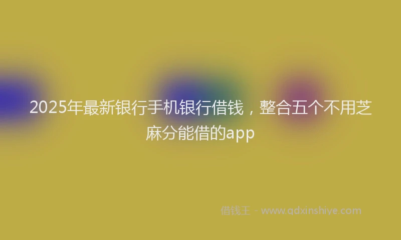 2025年最新银行手机银行借钱，整合五个不用芝麻分能借的app