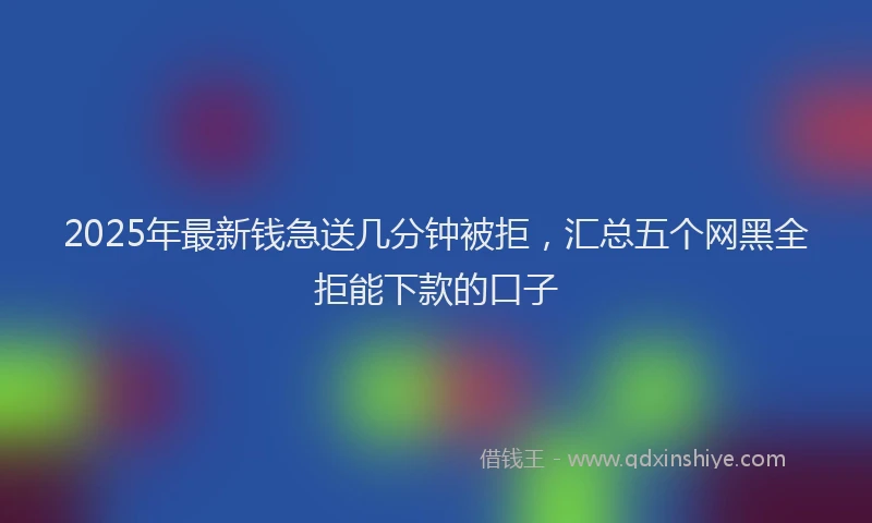 2025年最新钱急送几分钟被拒，汇总五个网黑全拒能下款的口子
