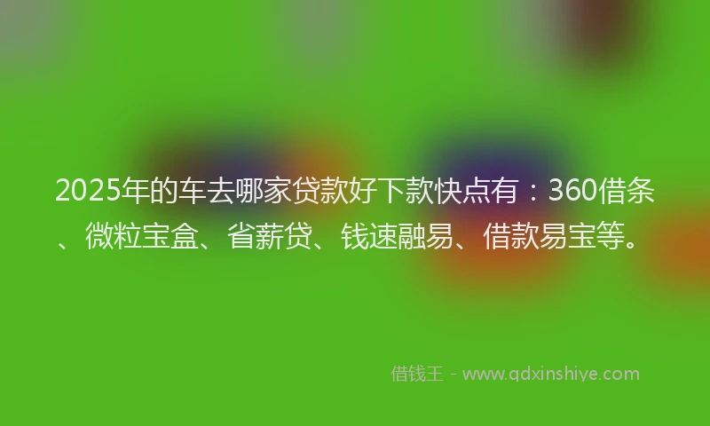 2025年的车去哪家贷款好下款快点有：360借条、微粒宝盒、省薪贷、钱速融易、借款易宝等。