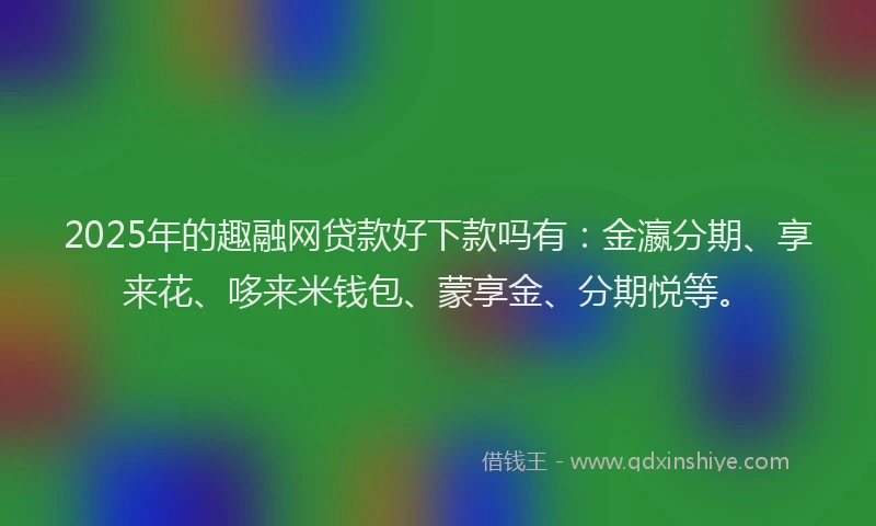 2025年的趣融网贷款好下款吗有：金瀛分期、享来花、哆来米钱包、蒙享金、分期悦等。