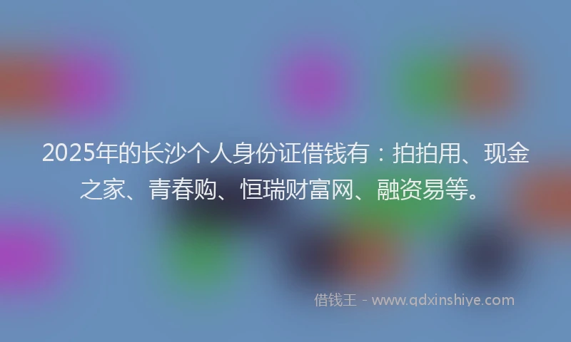 2025年的长沙个人身份证借钱有：拍拍用、现金之家、青春购、恒瑞财富网、融资易等。