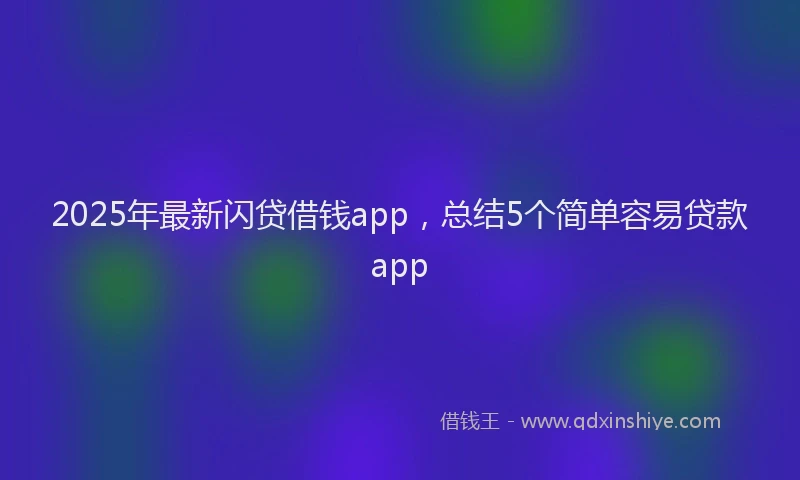 2025年最新闪贷借钱app，总结5个简单容易贷款app