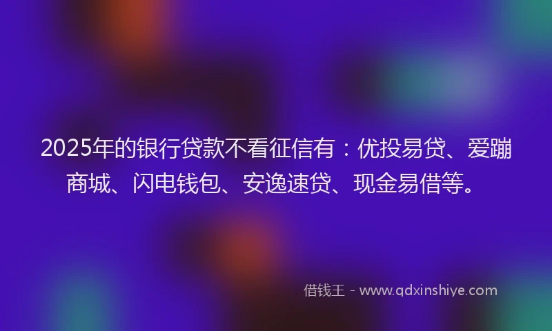 2025年的银行贷款不看征信有：优投易贷、爱蹦商城、闪电钱包、安逸速贷、现金易借等。