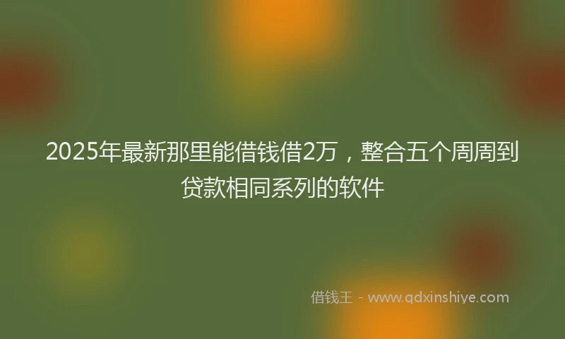 2025年最新那里能借钱借2万，整合五个周周到贷款相同系列的软件