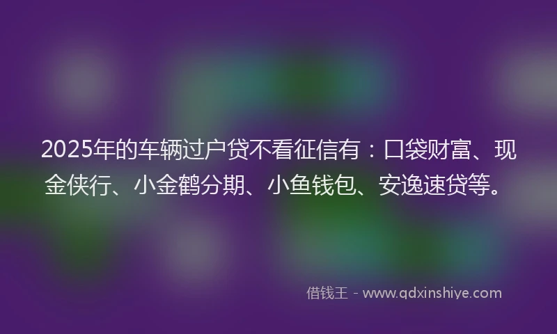 2025年的车辆过户贷不看征信有：口袋财富、现金侠行、小金鹤分期、小鱼钱包、安逸速贷等。