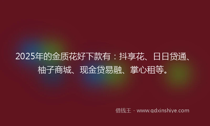 2025年的金质花好下款有：抖享花、日日贷通、柚子商城、现金贷易融、掌心租等。