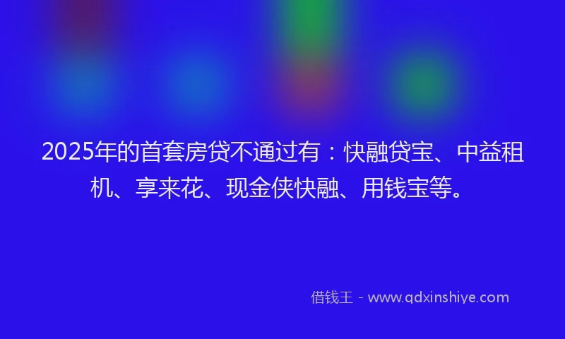 2025年的首套房贷不通过有：快融贷宝、中益租机、享来花、现金侠快融、用钱宝等。