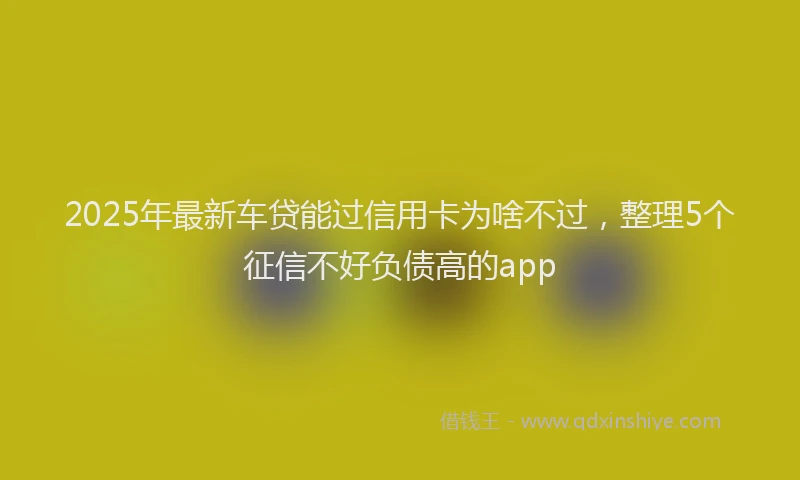 2025年最新车贷能过信用卡为啥不过，整理5个征信不好负债高的app