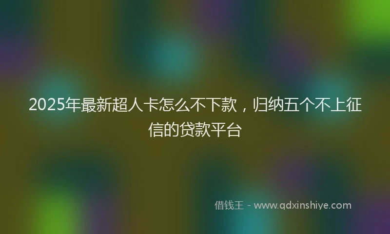 2025年最新超人卡怎么不下款，归纳五个不上征信的贷款平台