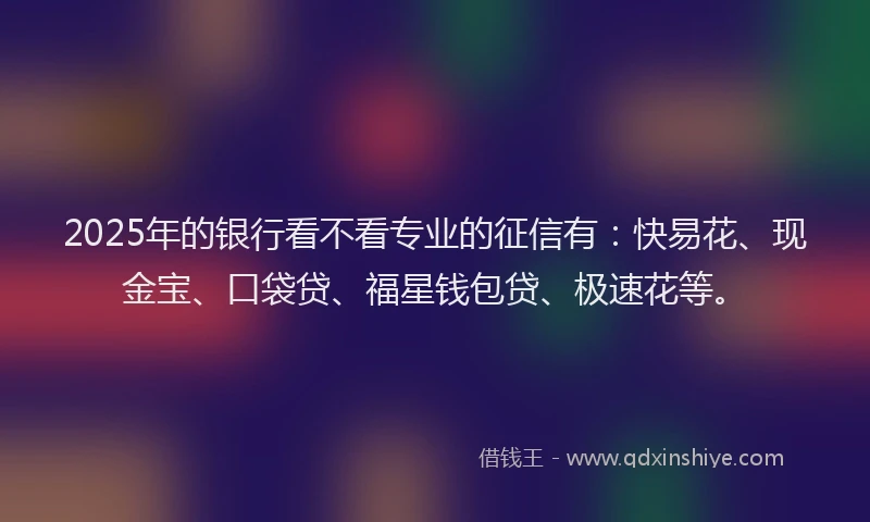 2025年的银行看不看专业的征信有：快易花、现金宝、口袋贷、福星钱包贷、极速花等。