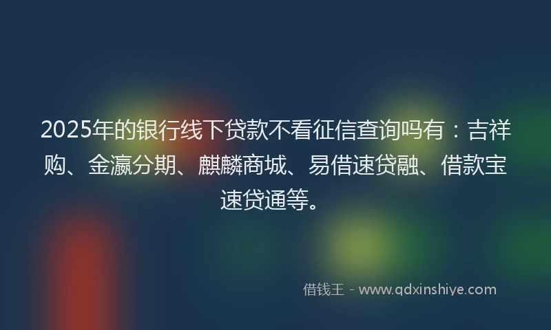 2025年的银行线下贷款不看征信查询吗有：吉祥购、金瀛分期、麒麟商城、易借速贷融、借款宝速贷通等。