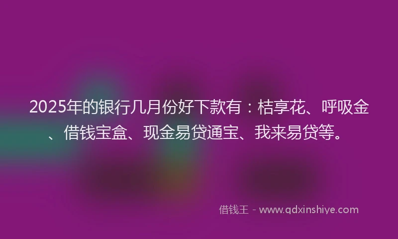 2025年的银行几月份好下款有：桔享花、呼吸金、借钱宝盒、现金易贷通宝、我来易贷等。