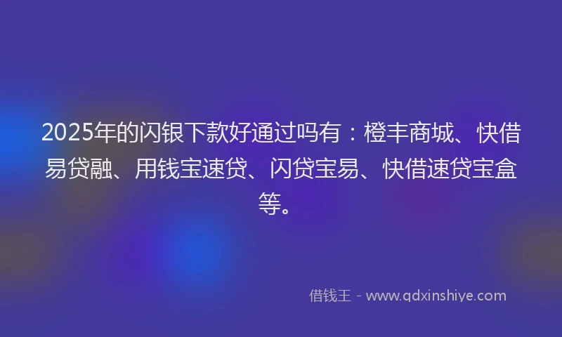 2025年的闪银下款好通过吗有:橙丰商城、快借易贷融、用钱宝速贷、闪贷宝易、快借速贷宝盒等。