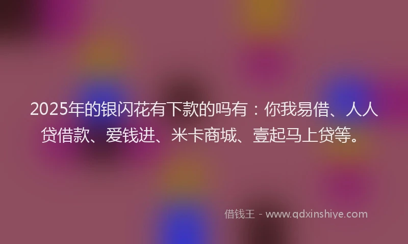 2025年的银闪花有下款的吗有：你我易借、人人贷借款、爱钱进、米卡商城、壹起马上贷等。