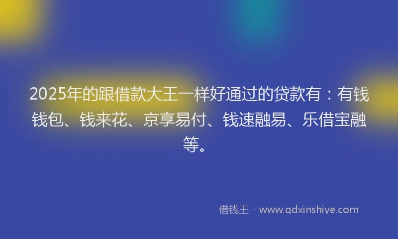 2025年的跟借款大王一样好通过的贷款有：有钱钱包、钱来花、京享易付、钱速融易、乐借宝融等。