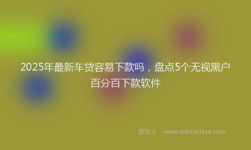 2025年最新车贷容易下款吗，盘点5个无视黑户百分百下款软件