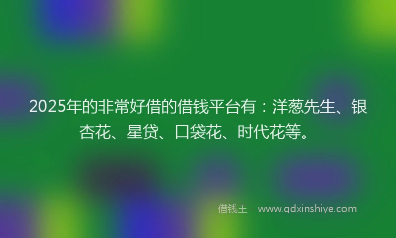2025年的非常好借的借钱平台有：洋葱先生、银杏花、星贷、口袋花、时代花等。