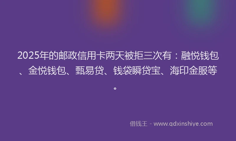2025年的邮政信用卡两天被拒三次有：融悦钱包、金悦钱包、甄易贷、钱袋瞬贷宝、海印金服等。