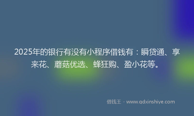 2025年的银行有没有小程序借钱有：瞬贷通、享来花、蘑菇优选、蜂狂购、盈小花等。