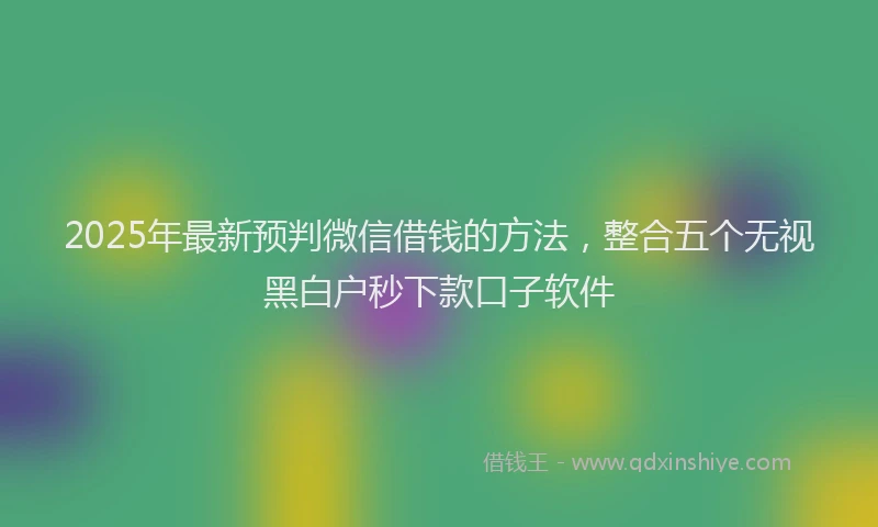 2025年最新预判微信借钱的方法，整合五个无视黑白户秒下款口子软件