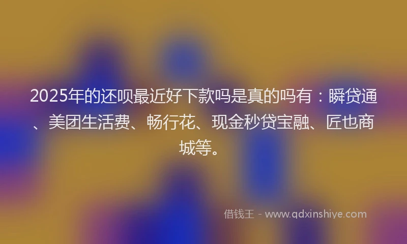 2025年的还呗最近好下款吗是真的吗有：瞬贷通、美团生活费、畅行花、现金秒贷宝融、匠也商城等。