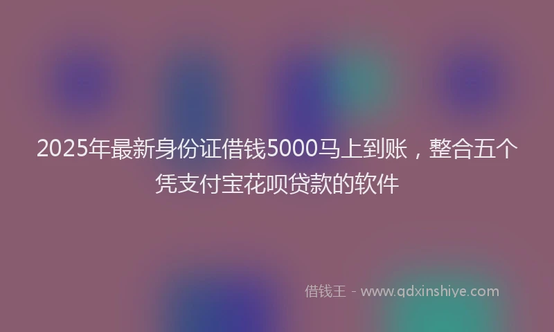 2025年最新身份证借钱5000马上到账,整合五个凭支付宝花呗贷款的软件