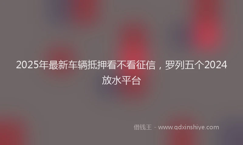 2025年最新车辆抵押看不看征信，罗列五个2024放水平台
