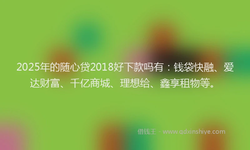 2025年的随心贷2018好下款吗有：钱袋快融、爱达财富、千亿商城、理想给、鑫享租物等。