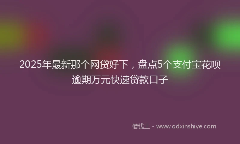 2025年最新那个网贷好下，盘点5个支付宝花呗逾期万元快速贷款口子
