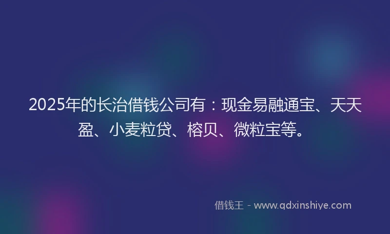 2025年的长治借钱公司有：现金易融通宝、天天盈、小麦粒贷、榕贝、微粒宝等。