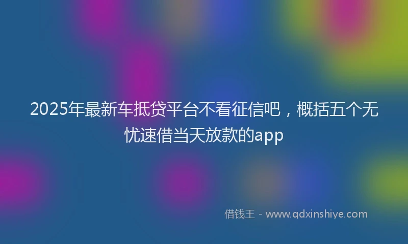 2025年最新车抵贷平台不看征信吧，概括五个无忧速借当天放款的app