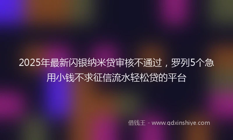 2025年最新闪银纳米贷审核不通过，罗列5个急用小钱不求征信流水轻松贷的平台