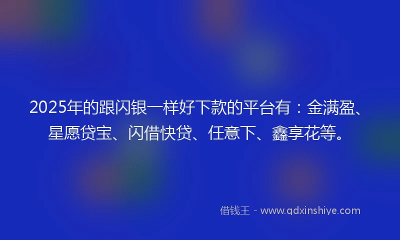 2025年的跟闪银一样好下款的平台有：金满盈、星愿贷宝、闪借快贷、任意下、鑫享花等。