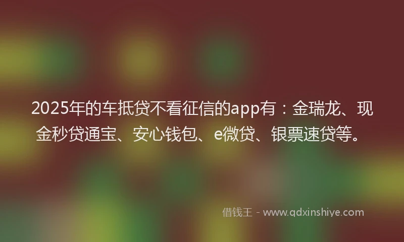 2025年的车抵贷不看征信的app有：金瑞龙、现金秒贷通宝、安心钱包、e微贷、银票速贷等。