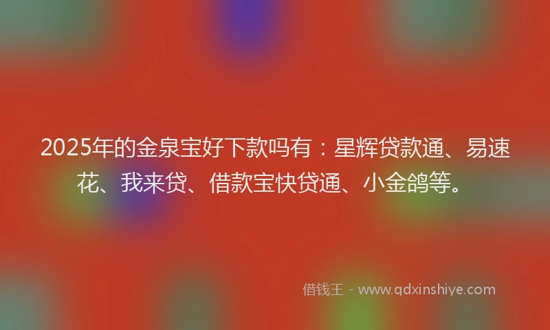 2025年的金泉宝好下款吗有：星辉贷款通、易速花、我来贷、借款宝快贷通、小金鸽等。