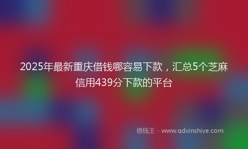2025年最新重庆借钱哪容易下款，汇总5个芝麻信用439分下款的平台