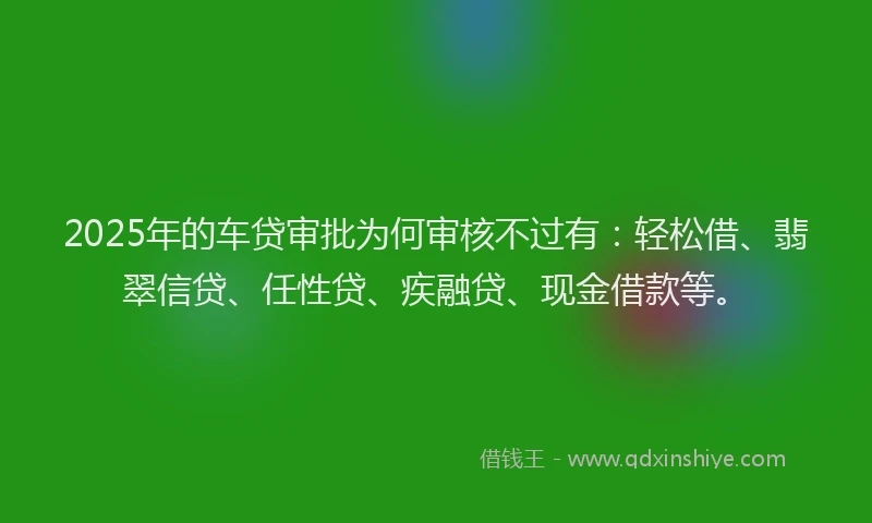 2025年的车贷审批为何审核不过有：轻松借、翡翠信贷、任性贷、疾融贷、现金借款等。