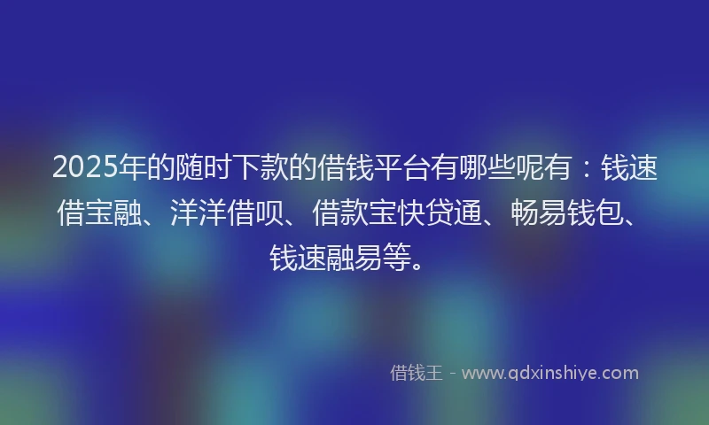 2025年的随时下款的借钱平台有哪些呢有：钱速借宝融、洋洋借呗、借款宝快贷通、畅易钱包、钱速融易等。