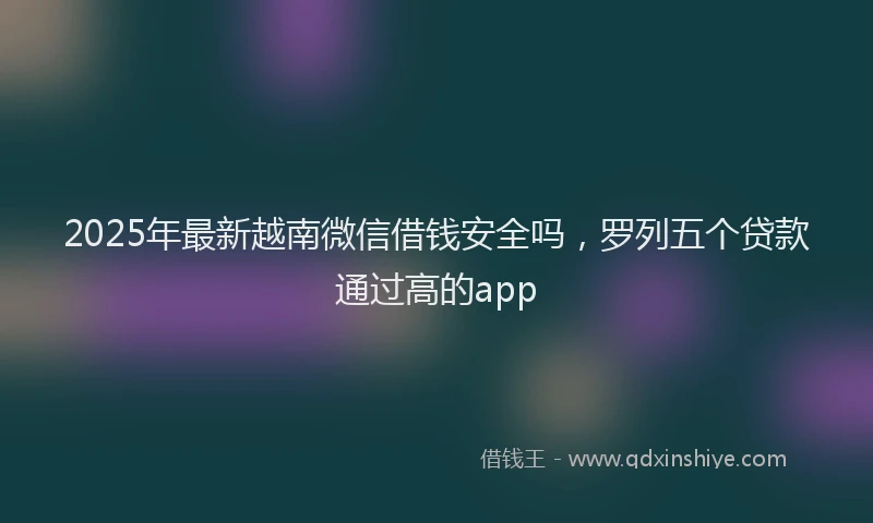 2025年最新越南微信借钱安全吗，罗列五个贷款通过高的app