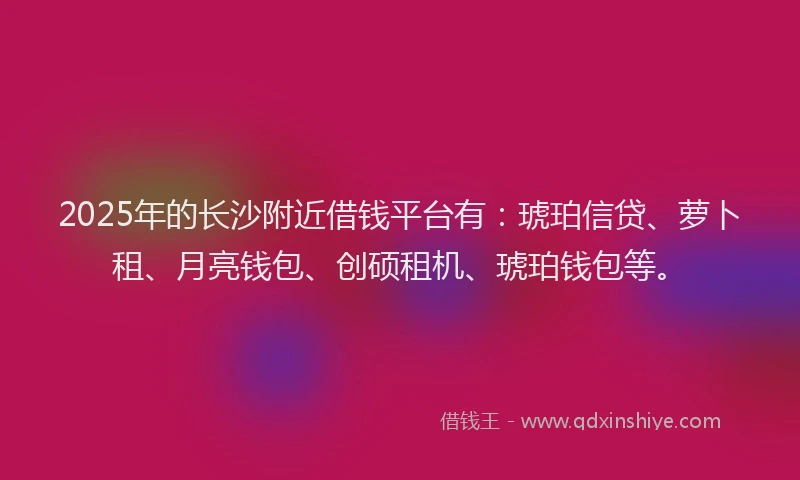 2025年的长沙附近借钱平台有：琥珀信贷、萝卜租、月亮钱包、创硕租机、琥珀钱包等。